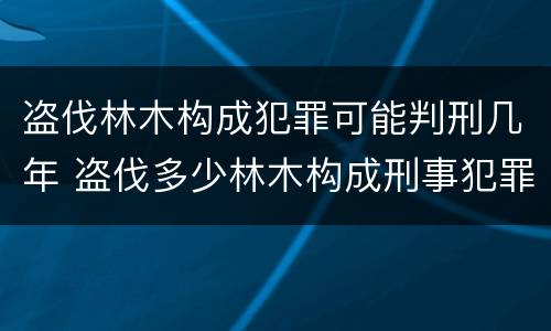 盗伐林木构成犯罪可能判刑几年 盗伐多少林木构成刑事犯罪