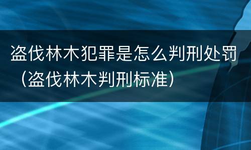 盗伐林木犯罪是怎么判刑处罚（盗伐林木判刑标准）