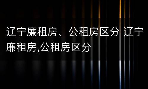 辽宁廉租房、公租房区分 辽宁廉租房,公租房区分