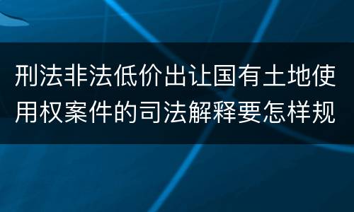 刑法非法低价出让国有土地使用权案件的司法解释要怎样规定