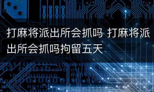 打麻将派出所会抓吗 打麻将派出所会抓吗拘留五天
