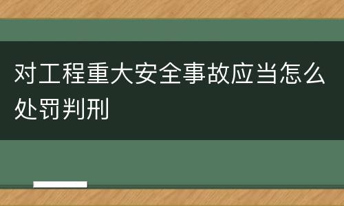 对工程重大安全事故应当怎么处罚判刑