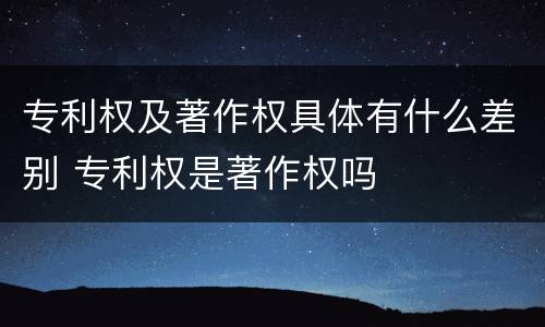专利权及著作权具体有什么差别 专利权是著作权吗