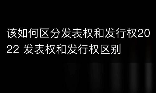 该如何区分发表权和发行权2022 发表权和发行权区别
