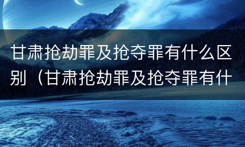 甘肃抢劫罪及抢夺罪有什么区别（甘肃抢劫罪及抢夺罪有什么区别呢）