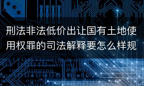 刑法非法低价出让国有土地使用权罪的司法解释要怎么样规定