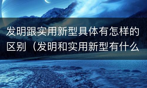 发明跟实用新型具体有怎样的区别（发明和实用新型有什么区别）