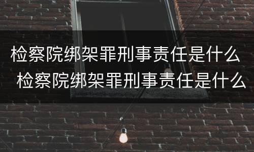 检察院绑架罪刑事责任是什么 检察院绑架罪刑事责任是什么案件