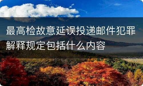 最高检故意延误投递邮件犯罪解释规定包括什么内容