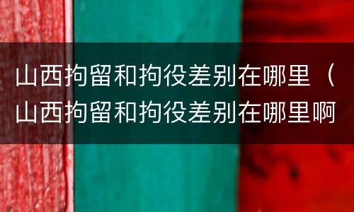 山西拘留和拘役差别在哪里（山西拘留和拘役差别在哪里啊）