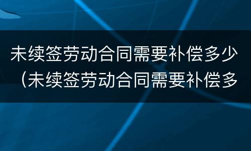 未续签劳动合同需要补偿多少（未续签劳动合同需要补偿多少个月）