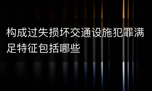 构成过失损坏交通设施犯罪满足特征包括哪些
