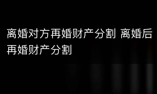 离婚对方再婚财产分割 离婚后再婚财产分割