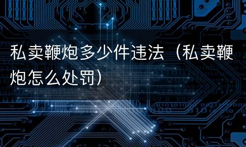 私卖鞭炮多少件违法（私卖鞭炮怎么处罚）
