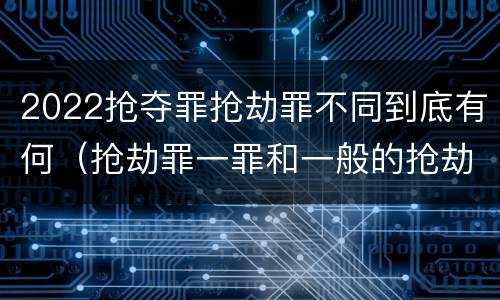 2022抢夺罪抢劫罪不同到底有何（抢劫罪一罪和一般的抢劫罪）