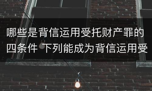 哪些是背信运用受托财产罪的四条件 下列能成为背信运用受托财产罪