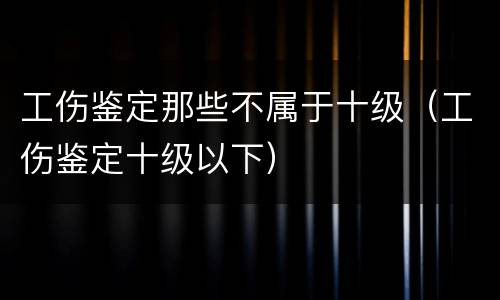 工伤鉴定那些不属于十级（工伤鉴定十级以下）
