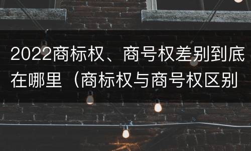 2022商标权、商号权差别到底在哪里（商标权与商号权区别）