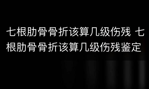 七根肋骨骨折该算几级伤残 七根肋骨骨折该算几级伤残鉴定