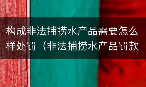 构成非法捕捞水产品需要怎么样处罚（非法捕捞水产品罚款多少）