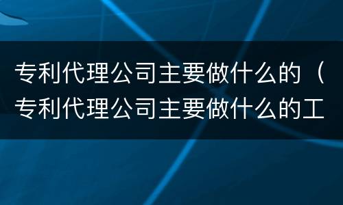 专利代理公司主要做什么的（专利代理公司主要做什么的工作）