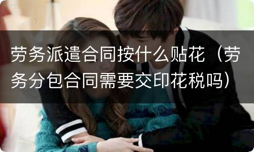 劳务派遣合同按什么贴花（劳务分包合同需要交印花税吗）
