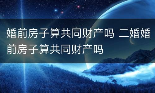 婚前房子算共同财产吗 二婚婚前房子算共同财产吗