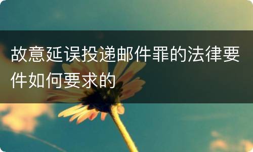 故意延误投递邮件罪的法律要件如何要求的
