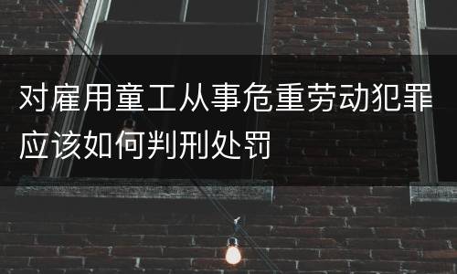 对雇用童工从事危重劳动犯罪应该如何判刑处罚