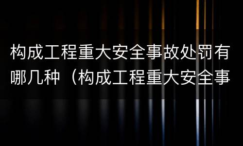 构成工程重大安全事故处罚有哪几种（构成工程重大安全事故处罚有哪几种类型）
