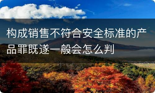 构成销售不符合安全标准的产品罪既遂一般会怎么判