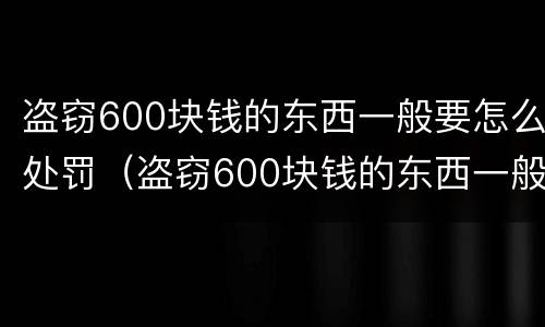 盗窃600块钱的东西一般要怎么处罚（盗窃600块钱的东西一般要怎么处罚呢）