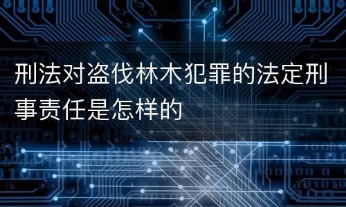 刑法对盗伐林木犯罪的法定刑事责任是怎样的
