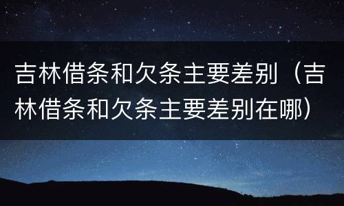 吉林借条和欠条主要差别（吉林借条和欠条主要差别在哪）