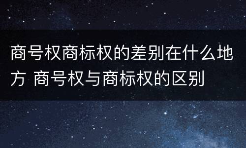 商号权商标权的差别在什么地方 商号权与商标权的区别