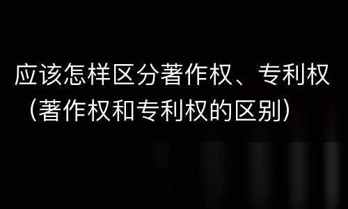 应该怎样区分著作权、专利权（著作权和专利权的区别）