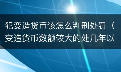 犯变造货币该怎么判刑处罚（变造货币数额较大的处几年以下有期徒刑）
