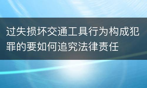 过失损坏交通工具行为构成犯罪的要如何追究法律责任