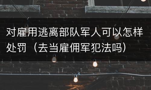 对雇用逃离部队军人可以怎样处罚（去当雇佣军犯法吗）