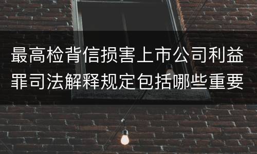 最高检背信损害上市公司利益罪司法解释规定包括哪些重要内容