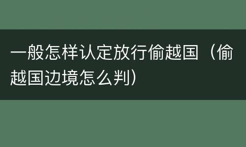 一般怎样认定放行偷越国（偷越国边境怎么判）