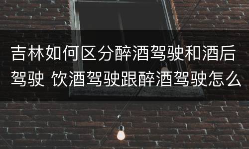 吉林如何区分醉酒驾驶和酒后驾驶 饮酒驾驶跟醉酒驾驶怎么区分