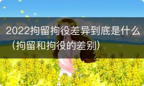 2022拘留拘役差异到底是什么（拘留和拘役的差别）