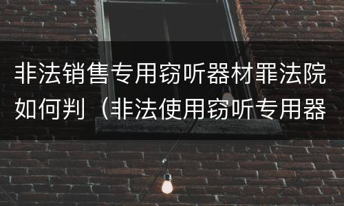 非法销售专用窃听器材罪法院如何判（非法使用窃听专用器材罪司法解释）