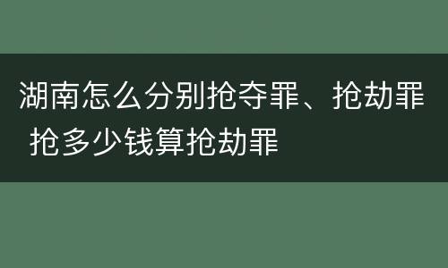 湖南怎么分别抢夺罪、抢劫罪 抢多少钱算抢劫罪
