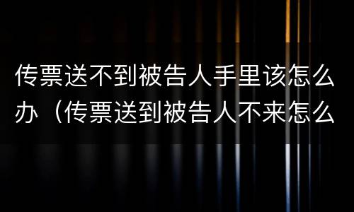 传票送不到被告人手里该怎么办（传票送到被告人不来怎么办）