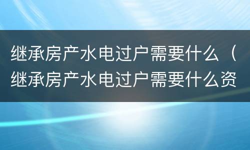 继承房产水电过户需要什么（继承房产水电过户需要什么资料）