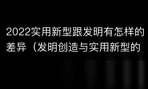 2022实用新型跟发明有怎样的差异（发明创造与实用新型的区别）
