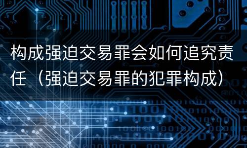 构成强迫交易罪会如何追究责任（强迫交易罪的犯罪构成）