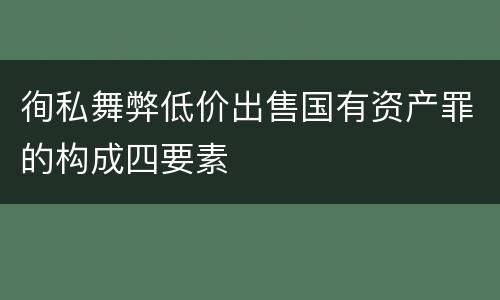徇私舞弊低价出售国有资产罪的构成四要素